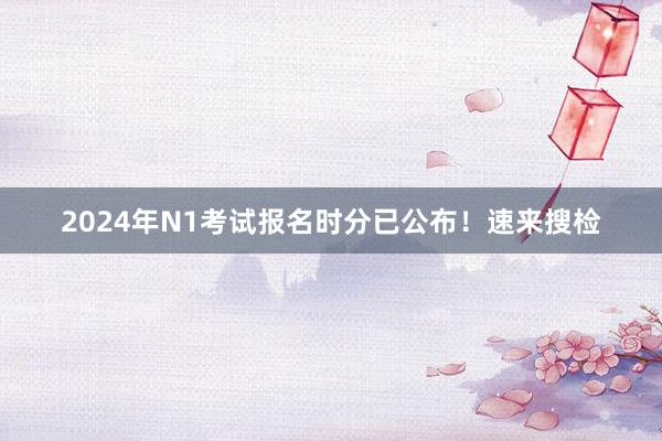 2024年N1考试报名时分已公布！速来搜检