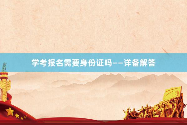 学考报名需要身份证吗——详备解答
