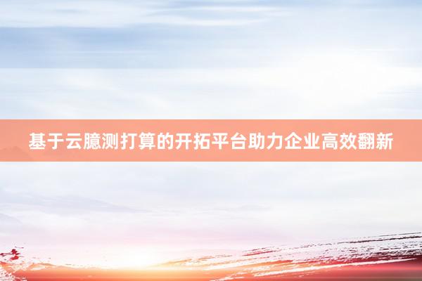 基于云臆测打算的开拓平台助力企业高效翻新