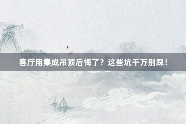 客厅用集成吊顶后悔了？这些坑千万别踩！