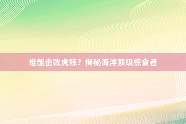谁能击败虎鲸？揭秘海洋顶级掠食者