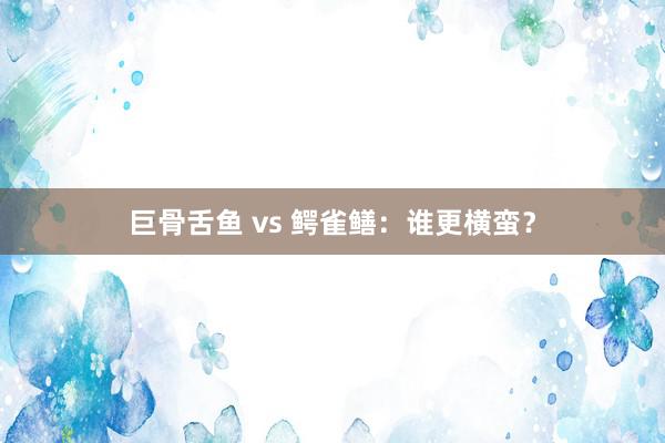 巨骨舌鱼 vs 鳄雀鳝：谁更横蛮？