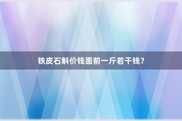铁皮石斛价钱面前一斤若干钱？